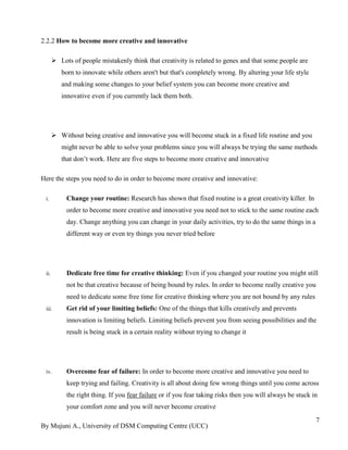 By Mujuni A., University of DSM Computing Centre (UCC) 
7 
2.2.2 How to become more creative and innovative 
 Lots of people mistakenly think that creativity is related to genes and that some people are born to innovate while others aren't but that's completely wrong. By altering your life style and making some changes to your belief system you can become more creative and innovative even if you currently lack them both. 
 Without being creative and innovative you will become stuck in a fixed life routine and you might never be able to solve your problems since you will always be trying the same methods that don‟t work. Here are five steps to become more creative and innovative 
Here the steps you need to do in order to become more creative and innovative: 
i. Change your routine: Research has shown that fixed routine is a great creativity killer. In order to become more creative and innovative you need not to stick to the same routine each day. Change anything you can change in your daily activities, try to do the same things in a different way or even try things you never tried before 
ii. Dedicate free time for creative thinking: Even if you changed your routine you might still not be that creative because of being bound by rules. In order to become really creative you need to dedicate some free time for creative thinking where you are not bound by any rules 
iii. Get rid of your limiting beliefs: One of the things that kills creatively and prevents innovation is limiting beliefs. Limiting beliefs prevent you from seeing possibilities and the result is being stuck in a certain reality without trying to change it 
iv. Overcome fear of failure: In order to become more creative and innovative you need to keep trying and failing. Creativity is all about doing few wrong things until you come across the right thing. If you fear failure or if you fear taking risks then you will always be stuck in your comfort zone and you will never become creative  