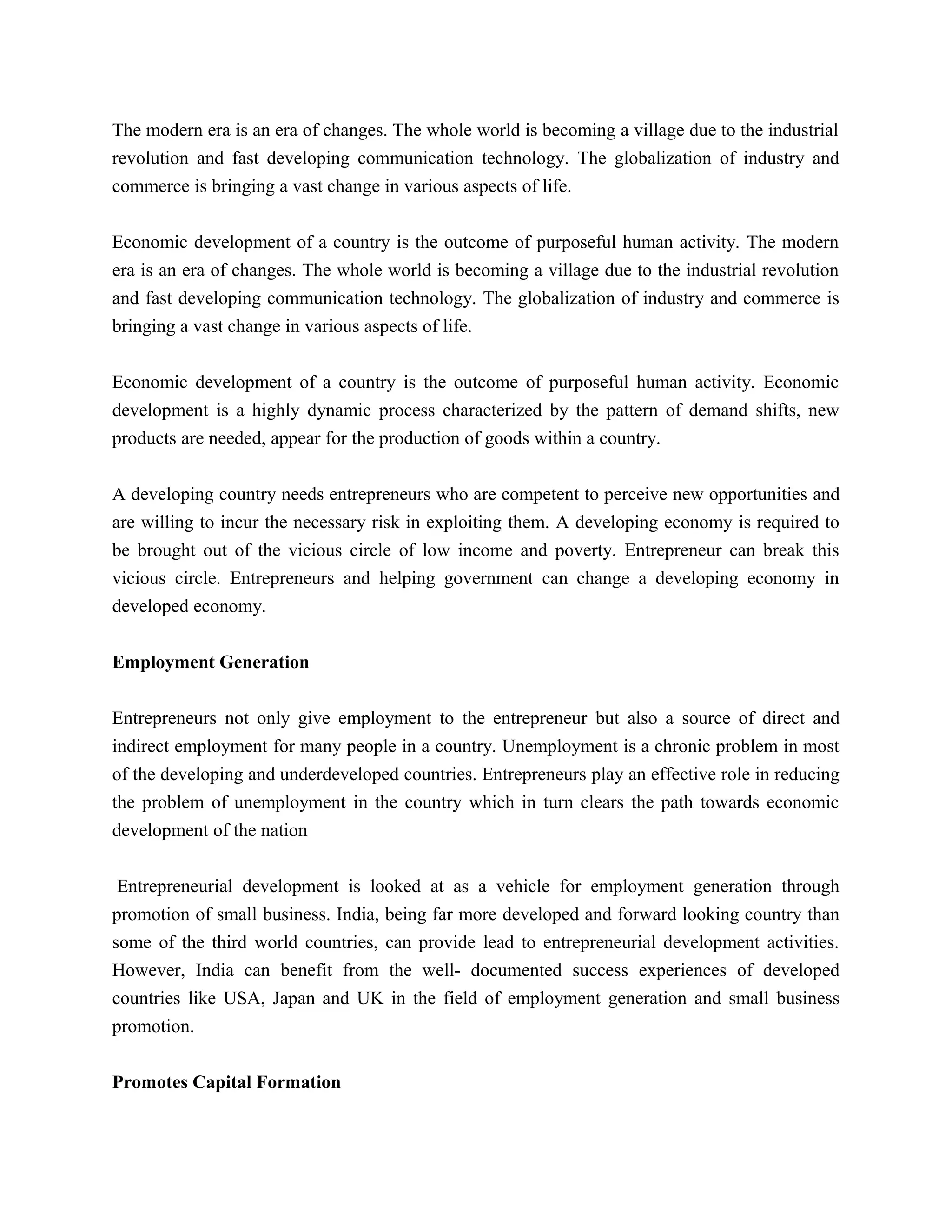 The modern era is an era of changes. The whole world is becoming a village due to the industrial
revolution and fast developing communication technology. The globalization of industry and
commerce is bringing a vast change in various aspects of life.
Economic development of a country is the outcome of purposeful human activity. The modern
era is an era of changes. The whole world is becoming a village due to the industrial revolution
and fast developing communication technology. The globalization of industry and commerce is
bringing a vast change in various aspects of life.
Economic development of a country is the outcome of purposeful human activity. Economic
development is a highly dynamic process characterized by the pattern of demand shifts, new
products are needed, appear for the production of goods within a country.
A developing country needs entrepreneurs who are competent to perceive new opportunities and
are willing to incur the necessary risk in exploiting them. A developing economy is required to
be brought out of the vicious circle of low income and poverty. Entrepreneur can break this
vicious circle. Entrepreneurs and helping government can change a developing economy in
developed economy.
Employment Generation
Entrepreneurs not only give employment to the entrepreneur but also a source of direct and
indirect employment for many people in a country. Unemployment is a chronic problem in most
of the developing and underdeveloped countries. Entrepreneurs play an effective role in reducing
the problem of unemployment in the country which in turn clears the path towards economic
development of the nation
Entrepreneurial development is looked at as a vehicle for employment generation through
promotion of small business. India, being far more developed and forward looking country than
some of the third world countries, can provide lead to entrepreneurial development activities.
However, India can benefit from the well- documented success experiences of developed
countries like USA, Japan and UK in the field of employment generation and small business
promotion.
Promotes Capital Formation
 
