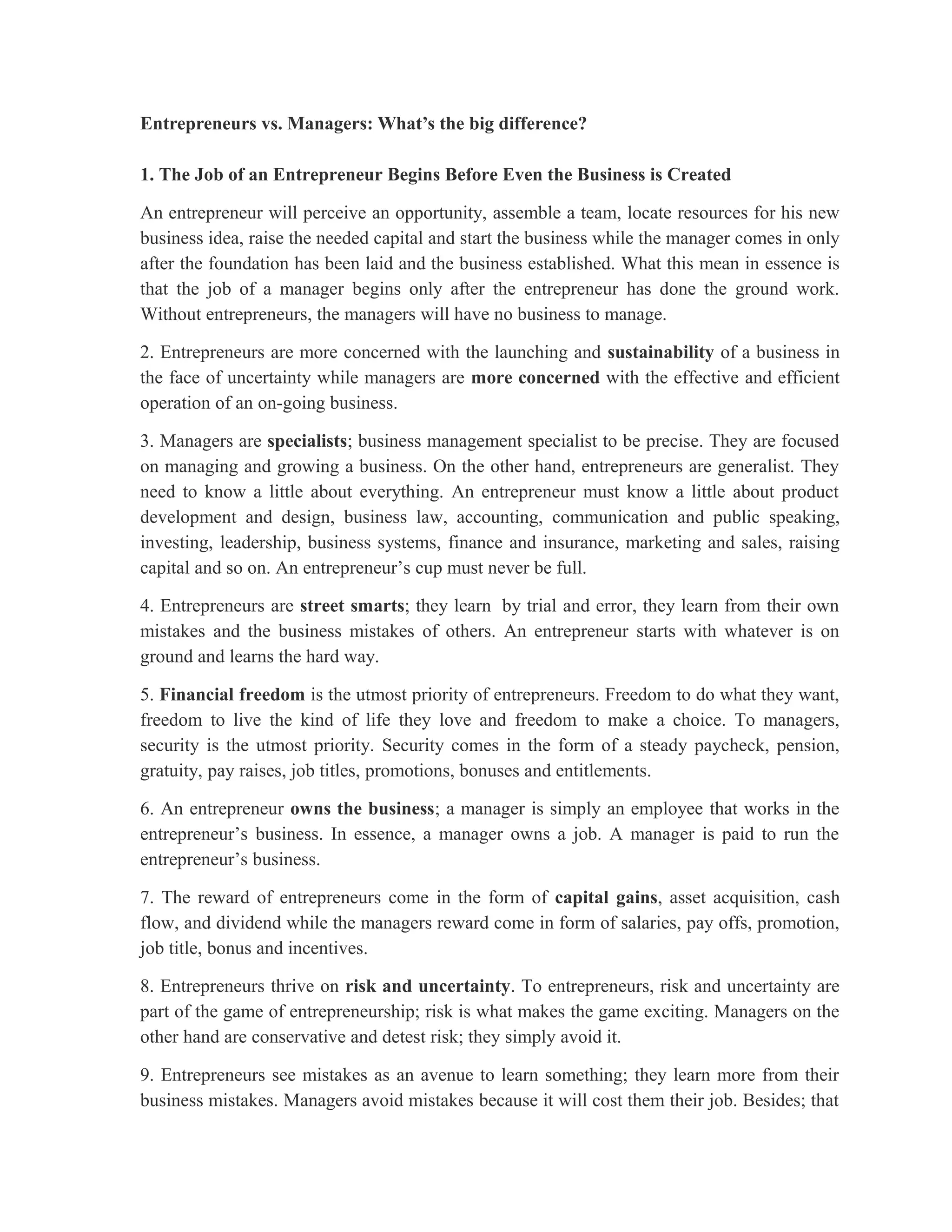 Entrepreneurs vs. Managers: What’s the big difference?
1. The Job of an Entrepreneur Begins Before Even the Business is Created
An entrepreneur will perceive an opportunity, assemble a team, locate resources for his new
business idea, raise the needed capital and start the business while the manager comes in only
after the foundation has been laid and the business established. What this mean in essence is
that the job of a manager begins only after the entrepreneur has done the ground work.
Without entrepreneurs, the managers will have no business to manage.
2. Entrepreneurs are more concerned with the launching and sustainability of a business in
the face of uncertainty while managers are more concerned with the effective and efficient
operation of an on-going business.
3. Managers are specialists; business management specialist to be precise. They are focused
on managing and growing a business. On the other hand, entrepreneurs are generalist. They
need to know a little about everything. An entrepreneur must know a little about product
development and design, business law, accounting, communication and public speaking,
investing, leadership, business systems, finance and insurance, marketing and sales, raising
capital and so on. An entrepreneur’s cup must never be full.
4. Entrepreneurs are street smarts; they learn by trial and error, they learn from their own
mistakes and the business mistakes of others. An entrepreneur starts with whatever is on
ground and learns the hard way.
5. Financial freedom is the utmost priority of entrepreneurs. Freedom to do what they want,
freedom to live the kind of life they love and freedom to make a choice. To managers,
security is the utmost priority. Security comes in the form of a steady paycheck, pension,
gratuity, pay raises, job titles, promotions, bonuses and entitlements.
6. An entrepreneur owns the business; a manager is simply an employee that works in the
entrepreneur’s business. In essence, a manager owns a job. A manager is paid to run the
entrepreneur’s business.
7. The reward of entrepreneurs come in the form of capital gains, asset acquisition, cash
flow, and dividend while the managers reward come in form of salaries, pay offs, promotion,
job title, bonus and incentives.
8. Entrepreneurs thrive on risk and uncertainty. To entrepreneurs, risk and uncertainty are
part of the game of entrepreneurship; risk is what makes the game exciting. Managers on the
other hand are conservative and detest risk; they simply avoid it.
9. Entrepreneurs see mistakes as an avenue to learn something; they learn more from their
business mistakes. Managers avoid mistakes because it will cost them their job. Besides; that
 