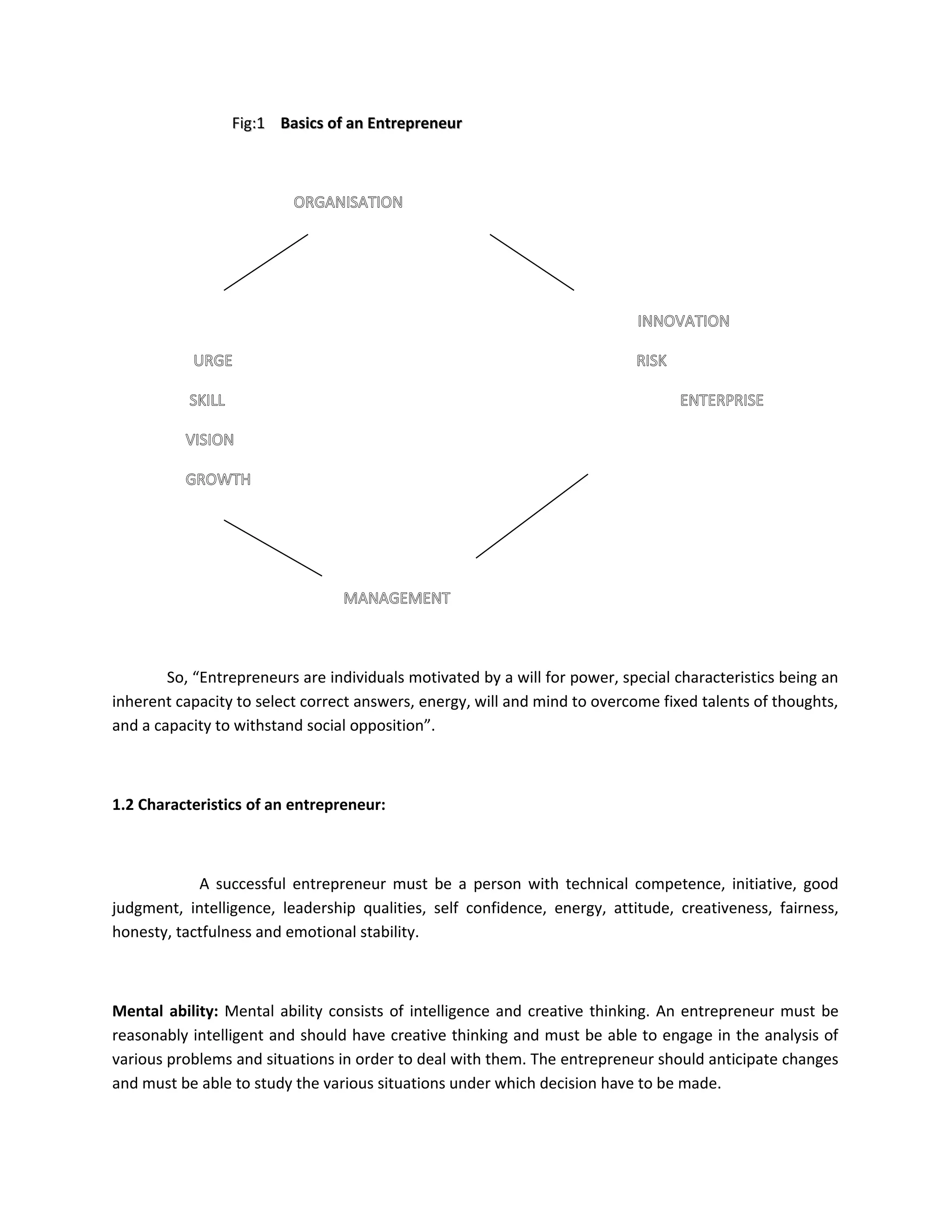 Fig:1Fig:1 Basics of an EntrepreneurBasics of an Entrepreneur
ORGANISATION
INNOVATION
URGE RISK
SKILL ENTERPRISE
VISION
GROWTH
MANAGEMENT
So, “Entrepreneurs are individuals motivated by a will for power, special characteristics being an
inherent capacity to select correct answers, energy, will and mind to overcome fixed talents of thoughts,
and a capacity to withstand social opposition”.
1.2 Characteristics of an entrepreneur:
A successful entrepreneur must be a person with technical competence, initiative, good
judgment, intelligence, leadership qualities, self confidence, energy, attitude, creativeness, fairness,
honesty, tactfulness and emotional stability.
Mental ability: Mental ability consists of intelligence and creative thinking. An entrepreneur must be
reasonably intelligent and should have creative thinking and must be able to engage in the analysis of
various problems and situations in order to deal with them. The entrepreneur should anticipate changes
and must be able to study the various situations under which decision have to be made.
 