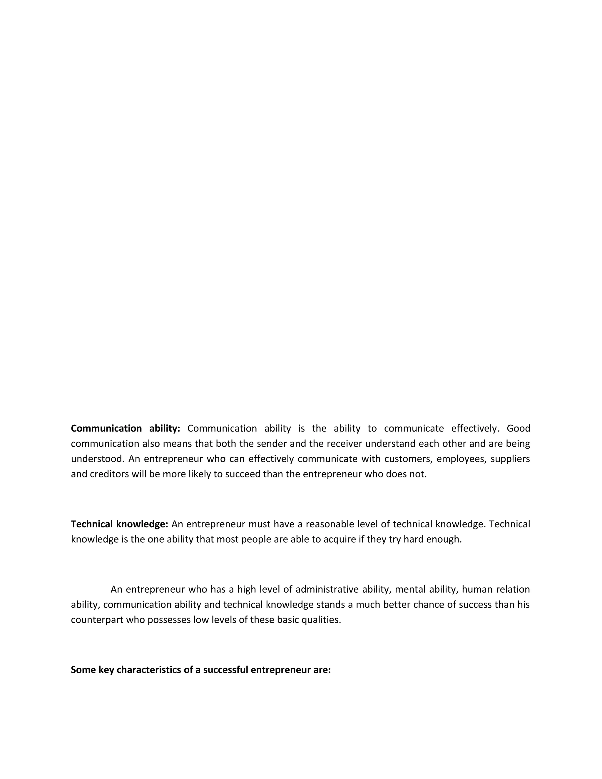 Communication ability: Communication ability is the ability to communicate effectively. Good
communication also means that both the sender and the receiver understand each other and are being
understood. An entrepreneur who can effectively communicate with customers, employees, suppliers
and creditors will be more likely to succeed than the entrepreneur who does not.
Technical knowledge: An entrepreneur must have a reasonable level of technical knowledge. Technical
knowledge is the one ability that most people are able to acquire if they try hard enough.
An entrepreneur who has a high level of administrative ability, mental ability, human relation
ability, communication ability and technical knowledge stands a much better chance of success than his
counterpart who possesses low levels of these basic qualities.
Some key characteristics of a successful entrepreneur are:
 
