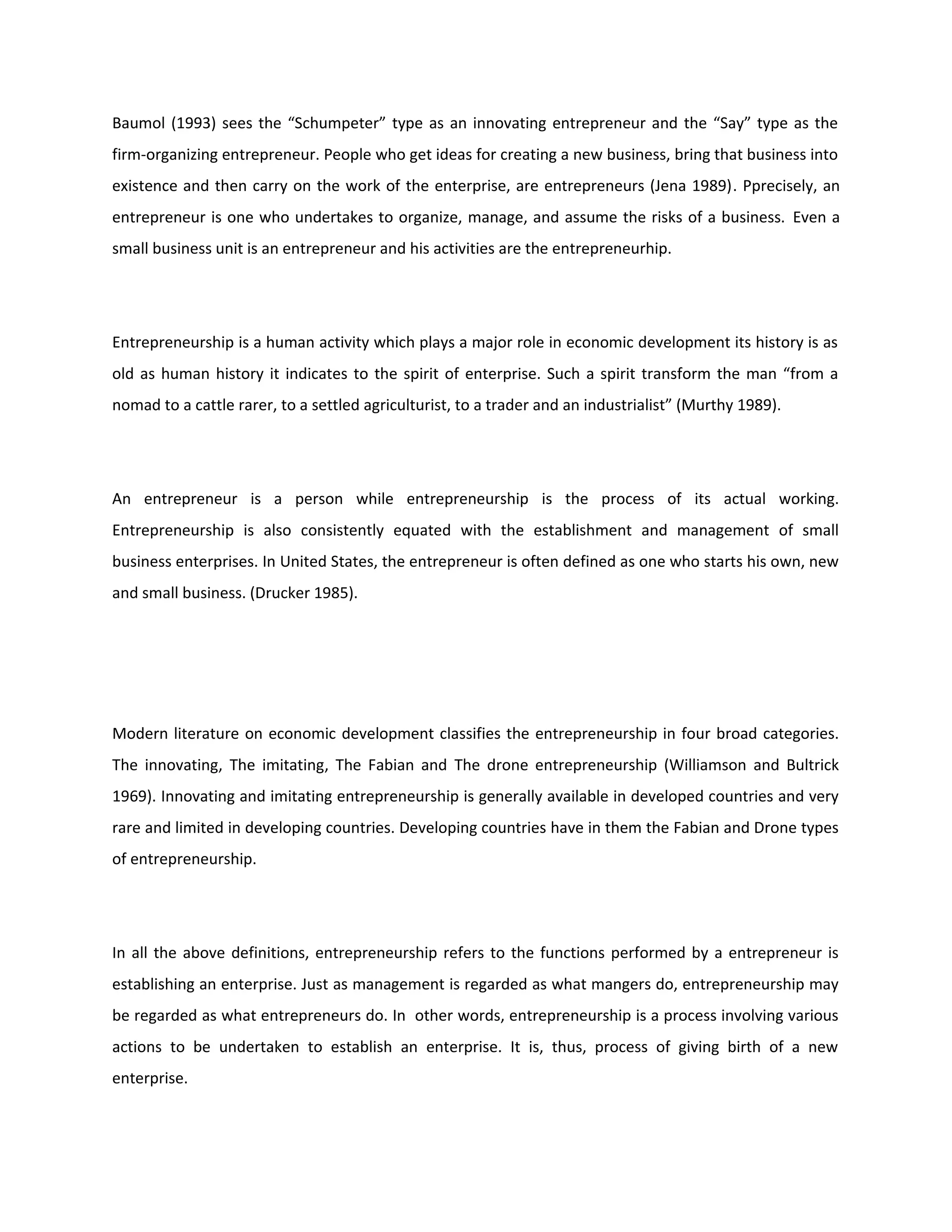 Baumol (1993) sees the “Schumpeter” type as an innovating entrepreneur and the “Say” type as the
firm-organizing entrepreneur. People who get ideas for creating a new business, bring that business into
existence and then carry on the work of the enterprise, are entrepreneurs (Jena 1989). Pprecisely, an
entrepreneur is one who undertakes to organize, manage, and assume the risks of a business. Even a
small business unit is an entrepreneur and his activities are the entrepreneurhip.
Entrepreneurship is a human activity which plays a major role in economic development its history is as
old as human history it indicates to the spirit of enterprise. Such a spirit transform the man “from a
nomad to a cattle rarer, to a settled agriculturist, to a trader and an industrialist” (Murthy 1989).
An entrepreneur is a person while entrepreneurship is the process of its actual working.
Entrepreneurship is also consistently equated with the establishment and management of small
business enterprises. In United States, the entrepreneur is often defined as one who starts his own, new
and small business. (Drucker 1985).
Modern literature on economic development classifies the entrepreneurship in four broad categories.
The innovating, The imitating, The Fabian and The drone entrepreneurship (Williamson and Bultrick
1969). Innovating and imitating entrepreneurship is generally available in developed countries and very
rare and limited in developing countries. Developing countries have in them the Fabian and Drone types
of entrepreneurship.
In all the above definitions, entrepreneurship refers to the functions performed by a entrepreneur is
establishing an enterprise. Just as management is regarded as what mangers do, entrepreneurship may
be regarded as what entrepreneurs do. In other words, entrepreneurship is a process involving various
actions to be undertaken to establish an enterprise. It is, thus, process of giving birth of a new
enterprise.
 