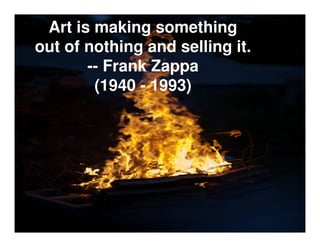 Art is making something
out of nothing and selling it.
       -- Frank Zappa
        (1940 - 1993)
 