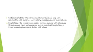 9. Customer sensibility- the entrepreneur builds trusts and long term
relationships with customer and regularly exceeds customer expectations.
10. People focus- the entrepreneur creates common purpose with colleagues
through shared vision and values and always considers the principles of
inclusiveness in planning and dealing with others.
 