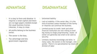 ADVANTAGE DISADVANTAGE
1. It is easy to form and dissolve- it
requires a small capital and there
are no legal papers needed except
the usual business license.
Likewise, it easy to close.
2. All profits belong to the business
owner.
3. The owner is the boss.
4. Tax advantage and less
government regulation
1. Unlimited liability
2. Lack of stability- if the owner dies, it is the
end of business unless members of the family
or relatives can continue the business.
3. Limited access to credit- bank and other
financial institution are now willing to lend
big money to single proprietorship. Assets of
owner are generally too small to be used as
security.
4. Limited a business knowledge and skills- in
many cases, the owners is the manager, and
janitor. There is no specialization by means of
division of labor
 