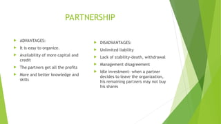 PARTNERSHIP
 ADVANTAGES:
 It is easy to organize.
 Availability of more capital and
credit
 The partners get all the profits
 More and better knowledge and
skills
 DISADVANTAGES:
 Unlimited liability
 Lack of stability-death, withdrawal
 Management disagreement
 Idle investment- when a partner
decides to leave the organization,
his remaining partners may not buy
his shares
 