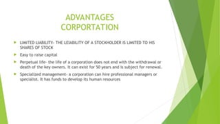 ADVANTAGES
CORPORTATION
 LIMITED LIABILITY- THE LEIABILITY OF A STOCKHOLDER IS LIMITED TO HIS
SHARES OF STOCK
 Easy to raise capital
 Perpetual life- the life of a corporation does not end with the withdrawal or
death of the key owners. It can exist for 50 years and is subject for renewal.
 Specialized management- a corporation can hire professional managers or
specialist. It has funds to develop its human resources
 