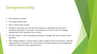 Entrepreneurship
 Entre means to enter
 Pre means before and
 Neur means never center
 Shefsky’s practical view on the term leads to a definition of the word
someone who enters a business- any business- in time to form or change
substantially that business nerve center.
 All that matter is that individuals develop or change the nerve center of the
business
 Prof. Robert Nelson: a person who is able to look at the environment, identify
opportunities to improve the environment, marshal resources and implement
action to maximize those opportunities.
 