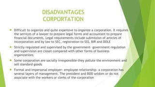 DISADVANTAGES
CORPORTATION
 Difficult to organize and quite expensive to organize a corporation. It requires
the services of a lawyer to prepare legal forms and accountant to prepare
financial documents. Legal requirements include submission of articles of
incorporation and by law to SEC, registration to SSS, BIR and DOLE
 Strictly regulated and supervised by the government- government regulation
and supervision are closet compared with other forms of business
organizations
 Some corporation are socially irresponsible-they pollute the environment and
sell standard goods
 Formal and impersonal employer- employee relationship- a corporation has
several layers of management. The president and BOD seldom or do not
associate with the workers or clerks of the corporation
 