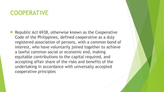 COOPERATIVE
 Republic Act 6938, otherwise known as the Cooperative
Code of the Philippines, defined cooperative as a duly
registered association of persons, with a common bond of
interest, who have voluntarily joined together to achieve
a lawful common social or economic end, making
equitable contributions to the capital required, and
accepting affair share of the risks and benefits of the
undertaking in accordance with universally accepted
cooperative principles
 
