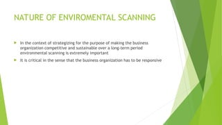 NATURE OF ENVIROMENTAL SCANNING
 In the context of strategizing for the purpose of making the business
organization competitive and sustainable over a long-term period
environmental scanning is extremely important
 It is critical in the sense that the business organization has to be responsive
 