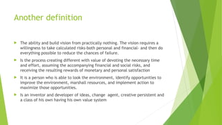 Another definition
 The ability and build vision from practically nothing. The vision requires a
willingness to take calculated risks-both personal and financial- and then do
everything possible to reduce the chances of failure.
 Is the process creating different with value of devoting the necessary time
and effort, assuming the accompanying financial and social risks, and
receiving the resulting rewards of monetary and personal satisfaction
 It is a person who is able to look the environment, identify opportunities to
improve the environment, marshall resources, and implement action to
maximize those opportunities.
 Is an inventor and developer of ideas, change agent, creative persistent and
a class of his own having his own value system
 