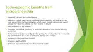 Socio-economic benefits from
entrepreneurship
1. Promotes self help and unemployment
2. Mobilizes capital- ideal capital kept in vaults of households will now be utilized
and pumped into the financial system which means helps the economy grow and
create more business options and more income in returns
3. Provides taxes to the economy
4. Empower individuals- possibility of wealth accumulation. High income-earning
potentials
5. Enhance national identity and pride-the quality of products and service produced
by entrepreneurs is a source of pride and identity for a country
6. Enhance competitive consciousness
7. Improves quality of life
8. Enhances equitable distribution of income and wealth
 