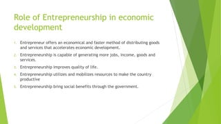 Role of Entrepreneurship in economic
development
1. Entrepreneur offers an economical and faster method of distributing goods
and services that accelerates economic development.
2. Entrepreneurship is capable of generating more jobs, income, goods and
services.
3. Entrepreneurship improves quality of life.
4. Entrepreneurship utilizes and mobilizes resources to make the country
productive
5. Entrepreneurship bring social benefits through the government.
 