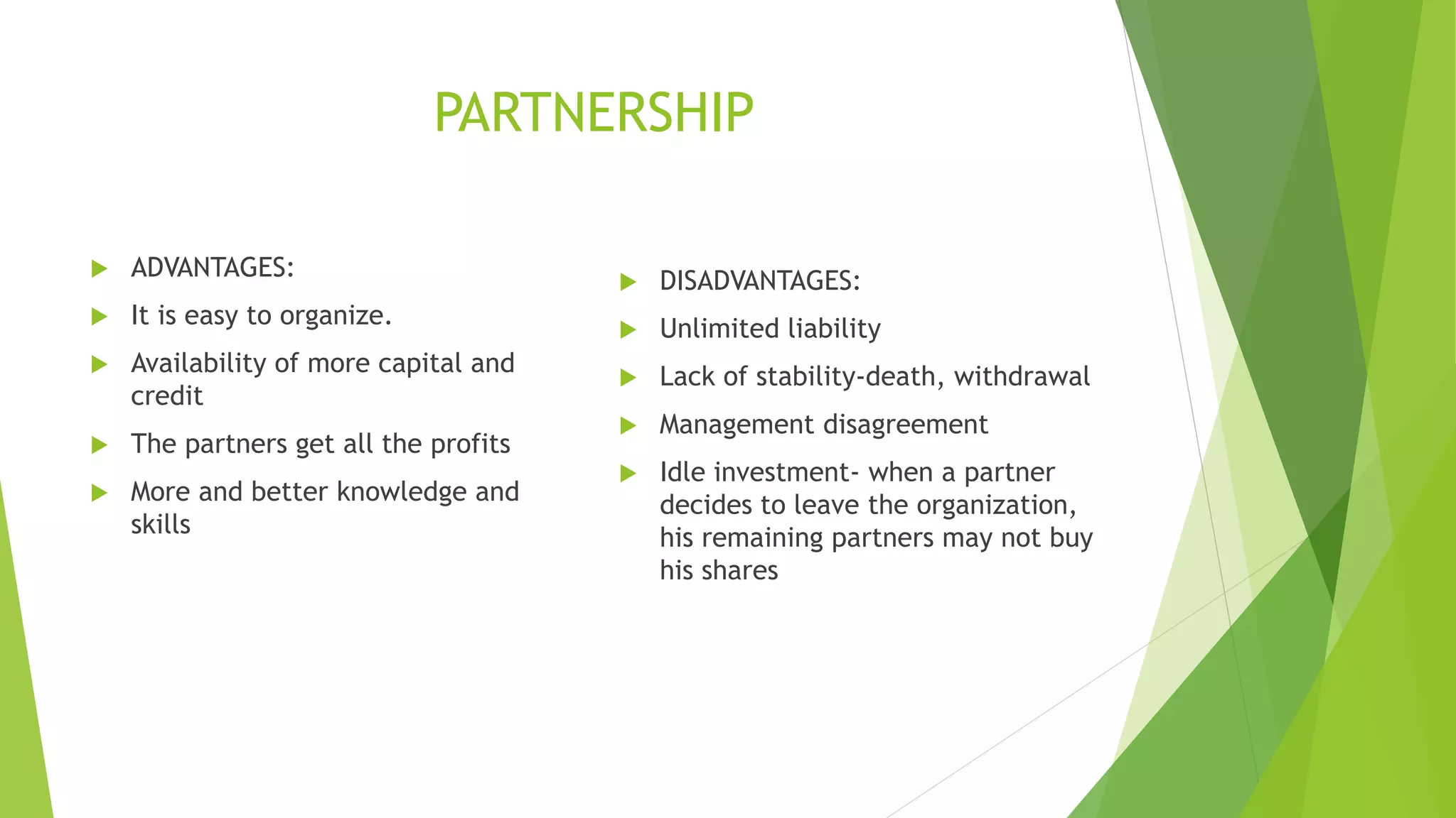 PARTNERSHIP
 ADVANTAGES:
 It is easy to organize.
 Availability of more capital and
credit
 The partners get all the profits
 More and better knowledge and
skills
 DISADVANTAGES:
 Unlimited liability
 Lack of stability-death, withdrawal
 Management disagreement
 Idle investment- when a partner
decides to leave the organization,
his remaining partners may not buy
his shares
 
