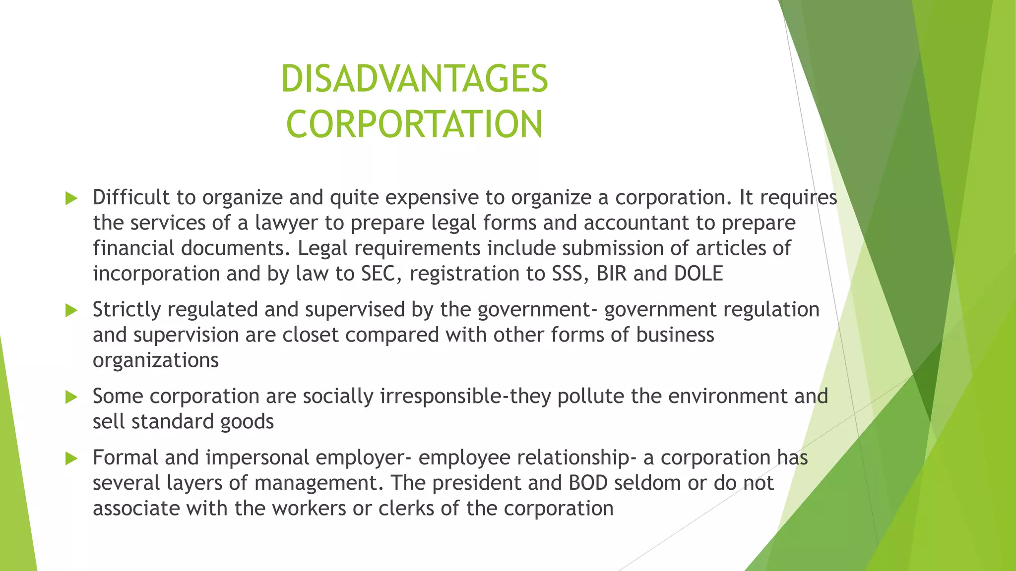 DISADVANTAGES
CORPORTATION
 Difficult to organize and quite expensive to organize a corporation. It requires
the services of a lawyer to prepare legal forms and accountant to prepare
financial documents. Legal requirements include submission of articles of
incorporation and by law to SEC, registration to SSS, BIR and DOLE
 Strictly regulated and supervised by the government- government regulation
and supervision are closet compared with other forms of business
organizations
 Some corporation are socially irresponsible-they pollute the environment and
sell standard goods
 Formal and impersonal employer- employee relationship- a corporation has
several layers of management. The president and BOD seldom or do not
associate with the workers or clerks of the corporation
 