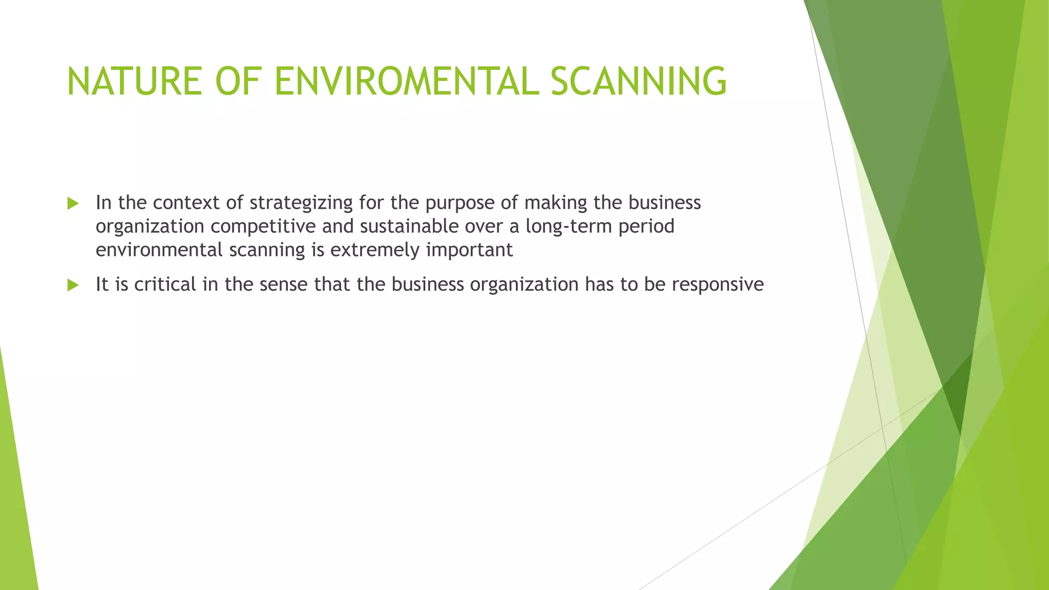 NATURE OF ENVIROMENTAL SCANNING
 In the context of strategizing for the purpose of making the business
organization competitive and sustainable over a long-term period
environmental scanning is extremely important
 It is critical in the sense that the business organization has to be responsive
 