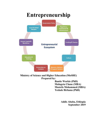 Entrepreneurship
Ministry of Science and Higher Education (MoSHE)
Prepared by:
Bantie Workie (PhD)
Mulugeta Chane (MBA)
Mustefa Mohammed (MBA)
Teshale Birhanu (PhD)
Addis Ababa, Ethiopia
September 2019
 