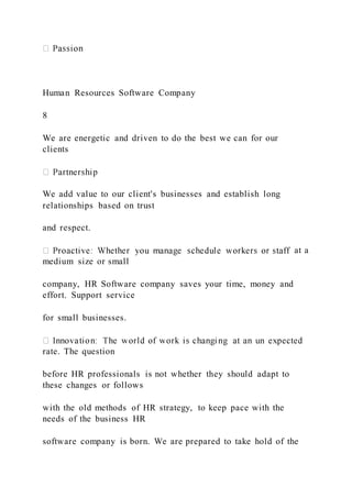 Human Resources Software Company
8
We are energetic and driven to do the best we can for our
clients
We add value to our client's businesses and establish long
relationships based on trust
and respect.
at a
medium size or small
company, HR Software company saves your time, money and
effort. Support service
for small businesses.
rate. The question
before HR professionals is not whether they should adapt to
these changes or follows
with the old methods of HR strategy, to keep pace with the
needs of the business HR
software company is born. We are prepared to take hold of the
 