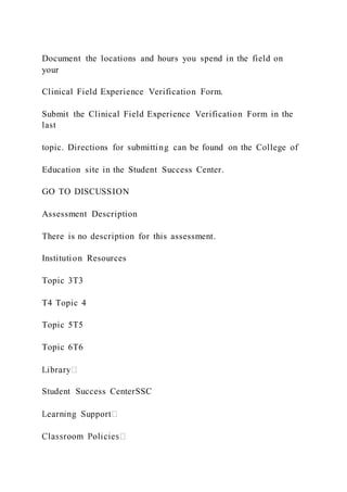 Document the locations and hours you spend in the field on
your
Clinical Field Experience Verification Form.
Submit the Clinical Field Experience Verification Form in the
last
topic. Directions for submitting can be found on the College of
Education site in the Student Success Center.
GO TO DISCUSSION
Assessment Description
There is no description for this assessment.
Institution Resources
Topic 3T3
T4 Topic 4
Topic 5T5
Topic 6T6
Student Success CenterSSC
 