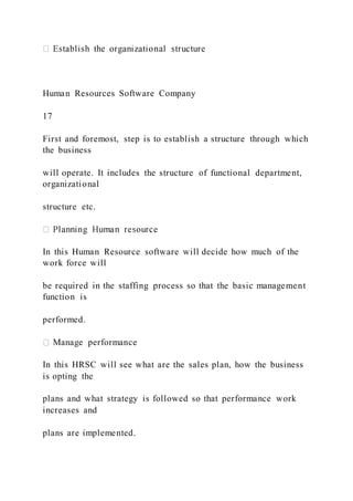 Human Resources Software Company
17
First and foremost, step is to establish a structure through which
the business
will operate. It includes the structure of functional department,
organizational
structure etc.
In this Human Resource software will decide how much of the
work force will
be required in the staffing process so that the basic management
function is
performed.
Manage performance
In this HRSC will see what are the sales plan, how the business
is opting the
plans and what strategy is followed so that performance work
increases and
plans are implemented.
 
