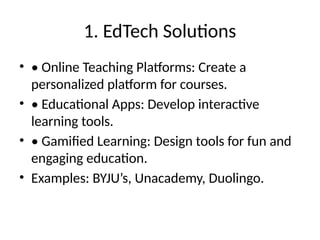1. EdTech Solutions
• • Online Teaching Platforms: Create a
personalized platform for courses.
• • Educational Apps: Develop interactive
learning tools.
• • Gamified Learning: Design tools for fun and
engaging education.
• Examples: BYJU’s, Unacademy, Duolingo.
 