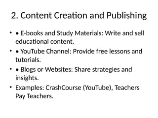 2. Content Creation and Publishing
• • E-books and Study Materials: Write and sell
educational content.
• • YouTube Channel: Provide free lessons and
tutorials.
• • Blogs or Websites: Share strategies and
insights.
• Examples: CrashCourse (YouTube), Teachers
Pay Teachers.
 