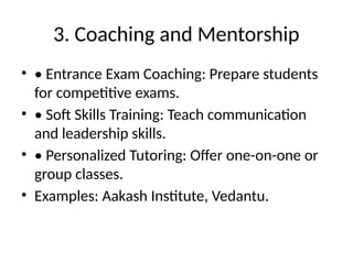 3. Coaching and Mentorship
• • Entrance Exam Coaching: Prepare students
for competitive exams.
• • Soft Skills Training: Teach communication
and leadership skills.
• • Personalized Tutoring: Offer one-on-one or
group classes.
• Examples: Aakash Institute, Vedantu.
 