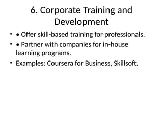 6. Corporate Training and
Development
• • Offer skill-based training for professionals.
• • Partner with companies for in-house
learning programs.
• Examples: Coursera for Business, Skillsoft.
 