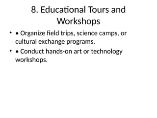 8. Educational Tours and
Workshops
• • Organize field trips, science camps, or
cultural exchange programs.
• • Conduct hands-on art or technology
workshops.
 