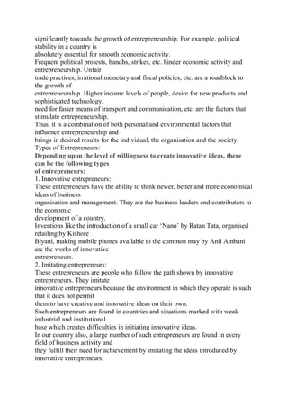 significantly towards the growth of entrepreneurship. For example, political
stability in a country is
absolutely essential for smooth economic activity.
Frequent political protests, bandhs, strikes, etc. hinder economic activity and
entrepreneurship. Unfair
trade practices, irrational monetary and fiscal policies, etc. are a roadblock to
the growth of
entrepreneurship. Higher income levels of people, desire for new products and
sophisticated technology,
need for faster means of transport and communication, etc. are the factors that
stimulate entrepreneurship.
Thus, it is a combination of both personal and environmental factors that
influence entrepreneurship and
brings in desired results for the individual, the organisation and the society.
Types of Entrepreneurs:
Depending upon the level of willingness to create innovative ideas, there
can be the following types
of entrepreneurs:
1. Innovative entrepreneurs:
These entrepreneurs have the ability to think newer, better and more economical
ideas of business
organisation and management. They are the business leaders and contributors to
the economic
development of a country.
Inventions like the introduction of a small car ‘Nano’ by Ratan Tata, organised
retailing by Kishore
Biyani, making mobile phones available to the common may by Anil Ambani
are the works of innovative
entrepreneurs.
2. Imitating entrepreneurs:
These entrepreneurs are people who follow the path shown by innovative
entrepreneurs. They imitate
innovative entrepreneurs because the environment in which they operate is such
that it does not permit
them to have creative and innovative ideas on their own.
Such entrepreneurs are found in countries and situations marked with weak
industrial and institutional
base which creates difficulties in initiating innovative ideas.
In our country also, a large number of such entrepreneurs are found in every
field of business activity and
they fulfill their need for achievement by imitating the ideas introduced by
innovative entrepreneurs.
 