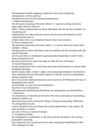 Development of small shopping complexes is the work of imitating
entrepreneurs. All the small car
manufacturers now are the imitating entrepreneurs.
3. Fabian entrepreneurs:
The dictionary meaning of the term ‘fabian’ is ‘a person seeking victory by
delay rather than by a decisive
battle’. Fabian entrepreneurs are those individuals who do not show initiative in
visualising and
implementing new ideas and innovations wait for some development which
would motivate them to
initiate unless there is an imminent threat to their very existence.
4. Drone entrepreneurs:
The dictionary meaning of the term ‘drone’ is ‘a person who lives on the labor
of others’. Drone
entrepreneurs are those individuals who are satisfied with the existing mode and
speed of business
activity and show no inclination in gaining market leadership. In other words,
drone entrepreneurs are
die-hard conservatives and even ready to suffer the loss of business.
5. Social Entrepreneur:
Social entrepreneurs drive social innovation and transformation in various fields
including education,
health, human rights, workers’ rights, environment and enterprise development.
They undertake poverty alleviation objectives with the zeal of an entrepreneur,
business practices and
dare to overcome traditional practices and to innovate. Dr Mohammed Yunus of
Bangladesh who started
Gramin Bank is a case of social entrepreneur.
Functions of an Entrepreneur:
The important functions performed by an entrepreneur are listed below:
1. Innovation:
An entrepreneur is basically an innovator who tries to develop new technology,
products, markets, etc.
Innovation may involve doing new things or doing existing things differently.
An entrepreneur uses his
creative faculties to do new things and exploit opportunities in the market. He
does not believe in status
quo and is always in search of change.
2. Assumption of Risk:
An entrepreneur, by definition, is risk taker and not risk shirker. He is always
prepared for assuming
losses that may arise on account of new ideas and projects undertaken by him.
This willingness to take
 