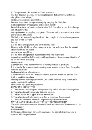 (i) Entrepreneurs, like leaders, are born, not made:
The fact does not hold true for the simple reason that entrepreneurship is a
discipline comprising of
models, processes and case studies.
One can learn about entrepreneurship by studying the discipline.
(ii) Entrepreneurs are academic and socially misfits:
Dhirubai Ambani had no formal education. Bill Gates has been a School drop-
out. Therefore, this
description does not apply to everyone. Education makes an entrepreneur a true
entrepreneur. Mr Anand
Mahindra, Mr Kumar Mangalam Birla, for example, is educated entrepreneurs
and that is why they are
heroes.
(iii) To be an entrepreneur, one needs money only:
Finance is the life-blood of an enterprise to survive and grow. But for a good
idea whose time has come,
money is not a problem.
(iv) To be an entrepreneur, a great idea is the only ingredient:
A good or great idea shall remain an idea unless there is proper combination of
all the resources including
management.
(v) One wants to be an entrepreneur as having no boss is great fun:
It is not only the boss who is demanding; even an entrepreneur faces demanding
vendors, investors,
bankers and above all customers.
An entrepreneur’s life will be much simpler, since he works for himself. The
truth is working for others
are simpler than working for oneself. One thinks 24 hours a day to make his
venture successful and thus,
there would be a punishing schedule.
LEARNING OBJECTIVES
1. To introduce the concept of entrepreneurship and its historical development.
2. To explain the entrepreneurial decision process.
3. To identify the basic types of start-up ventures.
4. To explain the role of entrepreneurship in economic development.
5. To discuss the ethics and racial responsibility of entrepreneurs.
NATURE AND DEVELOPMENT OF ENTREPRENEURSHIP
The term entrepreneur comes from the French and translates "between-taker" or
"go-between."
Earliest Period
In this period the money person (forerunner of the capitalist) entered into a
contract with the go-between
 