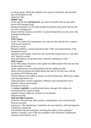 to sell his goods. While the capitalist was a passive risk bearer, the merchant
bore all the physical and
emotional risks.
Middle Ages
In this age the term entrepreneur was used to describe both an actor and a
person who managed large
production projects. In such large production projects, this person did not take
any risks, managing the
project with the resources provided. A typical entrepreneur was the cleric who
managed architectural
projects.
17th Century
In the 17th century the entrepreneur was a person who entered into a contract
with the government to
perform a service
Richard Cantillon, a noted economist of the 1700s, developed theories of the
entrepreneur and is
regarded as the founder of the term. He viewed the entrepreneur as a risk taker
who "buy[s] at certain
price and sell[s] at an uncertain price, therefore operating at a risk."
18th Century
In the 18th century the person with capital was differentiated from the one who
needed capital. In other
words, entrepreneur was distinguished from the capital provider.
Many of the inventions developed during this time as was the case with the
inventions of Eli Whitney and
Thomas Edison were unable to finance invention themselves. Both were capital
users (entrepreneurs), not
capital providers (venture capitalists.) Whitney used expropriated crown
property. Edison raised capital
from private sources.
A venture capitalist is a professional money manager who makes risk
investments from a pool of equity
capital to obtain a high rate of return on investments
Entrepreneurship
19th and 20th Centuries
In the late 19th and early 20th centuries, entrepreneurs were viewed mostly
from an economic
perspective. The entrepreneur "contributes his own initiative, skill and ingenuity
in planning, organizing
and administering the enterprise, assuming the chance of loss and gain."
Andrew Carnegie is one of the best examples of this definition, building the
American steel industry on of
 