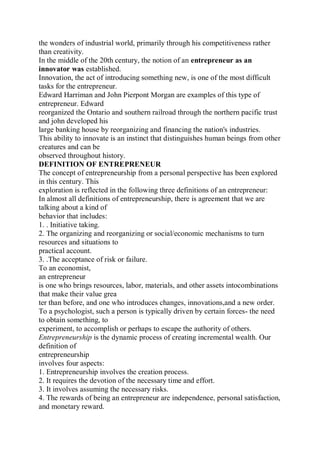the wonders of industrial world, primarily through his competitiveness rather
than creativity.
In the middle of the 20th century, the notion of an entrepreneur as an
innovator was established.
Innovation, the act of introducing something new, is one of the most difficult
tasks for the entrepreneur.
Edward Harriman and John Pierpont Morgan are examples of this type of
entrepreneur. Edward
reorganized the Ontario and southern railroad through the northern pacific trust
and john developed his
large banking house by reorganizing and financing the nation's industries.
This ability to innovate is an instinct that distinguishes human beings from other
creatures and can be
observed throughout history.
DEFINITION OF ENTREPRENEUR
The concept of entrepreneurship from a personal perspective has been explored
in this century. This
exploration is reflected in the following three definitions of an entrepreneur:
In almost all definitions of entrepreneurship, there is agreement that we are
talking about a kind of
behavior that includes:
1. . Initiative taking.
2. The organizing and reorganizing or social/economic mechanisms to turn
resources and situations to
practical account.
3. .The acceptance of risk or failure.
To an economist,
an entrepreneur
is one who brings resources, labor, materials, and other assets intocombinations
that make their value grea
ter than before, and one who introduces changes, innovations,and a new order.
To a psychologist, such a person is typically driven by certain forces- the need
to obtain something, to
experiment, to accomplish or perhaps to escape the authority of others.
Entrepreneurship is the dynamic process of creating incremental wealth. Our
definition of
entrepreneurship
involves four aspects:
1. Entrepreneurship involves the creation process.
2. It requires the devotion of the necessary time and effort.
3. It involves assuming the necessary risks.
4. The rewards of being an entrepreneur are independence, personal satisfaction,
and monetary reward.
 