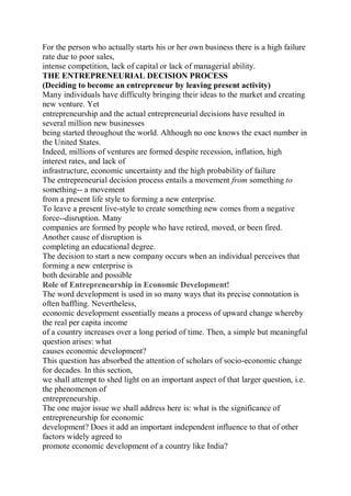 For the person who actually starts his or her own business there is a high failure
rate due to poor sales,
intense competition, lack of capital or lack of managerial ability.
THE ENTREPRENEURIAL DECISION PROCESS
(Deciding to become an entrepreneur by leaving present activity)
Many individuals have difficulty bringing their ideas to the market and creating
new venture. Yet
entrepreneurship and the actual entrepreneurial decisions have resulted in
several million new businesses
being started throughout the world. Although no one knows the exact number in
the United States.
Indeed, millions of ventures are formed despite recession, inflation, high
interest rates, and lack of
infrastructure, economic uncertainty and the high probability of failure
The entrepreneurial decision process entails a movement from something to
something-- a movement
from a present life style to forming a new enterprise.
To leave a present live-style to create something new comes from a negative
force--disruption. Many
companies are formed by people who have retired, moved, or been fired.
Another cause of disruption is
completing an educational degree.
The decision to start a new company occurs when an individual perceives that
forming a new enterprise is
both desirable and possible
Role of Entrepreneurship in Economic Development!
The word development is used in so many ways that its precise connotation is
often baffling. Nevertheless,
economic development essentially means a process of upward change whereby
the real per capita income
of a country increases over a long period of time. Then, a simple but meaningful
question arises: what
causes economic development?
This question has absorbed the attention of scholars of socio-economic change
for decades. In this section,
we shall attempt to shed light on an important aspect of that larger question, i.e.
the phenomenon of
entrepreneurship.
The one major issue we shall address here is: what is the significance of
entrepreneurship for economic
development? Does it add an important independent influence to that of other
factors widely agreed to
promote economic development of a country like India?
 