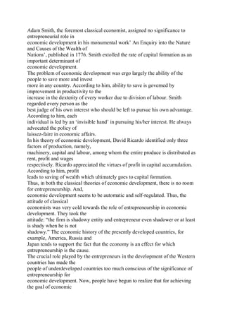 Adam Smith, the foremost classical economist, assigned no significance to
entrepreneurial role in
economic development in his monumental work’ An Enquiry into the Nature
and Causes of the Wealth of
Nations’, published in 1776. Smith extolled the rate of capital formation as an
important determinant of
economic development.
The problem of economic development was ergo largely the ability of the
people to save more and invest
more in any country. According to him, ability to save is governed by
improvement in productivity to the
increase in the dexterity of every worker due to division of labour. Smith
regarded every person as the
best judge of his own interest who should be left to pursue his own advantage.
According to him, each
individual is led by an ‘invisible hand’ in pursuing his/her interest. He always
advocated the policy of
laissez-faire in economic affairs.
In his theory of economic development, David Ricardo identified only three
factors of production, namely,
machinery, capital and labour, among whom the entire produce is distributed as
rent, profit and wages
respectively. Ricardo appreciated the virtues of profit in capital accumulation.
According to him, profit
leads to saving of wealth which ultimately goes to capital formation.
Thus, in both the classical theories of economic development, there is no room
for entrepreneurship. And,
economic development seems to be automatic and self-regulated. Thus, the
attitude of classical
economists was very cold towards the role of entrepreneurship in economic
development. They took the
attitude: “the firm is shadowy entity and entrepreneur even shadower or at least
is shady when he is not
shadowy.” The economic history of the presently developed countries, for
example, America, Russia and
Japan tends to support the fact that the economy is an effect for which
entrepreneurship is the cause.
The crucial role played by the entrepreneurs in the development of the Western
countries has made the
people of underdeveloped countries too much conscious of the significance of
entrepreneurship for
economic development. Now, people have begun to realize that for achieving
the goal of economic
 