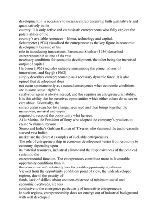 development, it is necessary to increase entrepreneurship both qualitatively and
quantitatively in the
country. It is only active and enthusiastic entrepreneurs who fully explore the
potentialities of the
country’s available resources – labour, technology and capital.
Schumpeter (1934) visualised the entrepreneur as the key figure in economic
development because of his
role in introducing innovations. Parson and Smelser (1956) described
entrepreneurship as one of the two
necessary conditions for economic development, the other being the increased
output of capital.
Harbison (1965) includes entrepreneurs among the prime movers of
innovations, and Sayigh (1962)
simply describes entrepreneurship as a necessary dynamic force. It is also
opined that development does
not occur spontaneously as a natural consequence when economic conditions
are in some sense ‘right’: a
catalyst or agent is always needed, and this requires an entrepreneurial ability.
It is this ability that he perceives opportunities which either others do no see or
care about. Essentially, the
entrepreneur searches for change, sees need and then brings together the
manpower, material and capital
required to respond the opportunity what he sees.
Akio Morita, the President of Sony who adopted the company’s products to
create Walkman Personal
Stereo and India’s Gulshan Kumar of T-Series who skimmed the audio-cassette
starved vast Indian
market are the clearest examples of such able entrepreneurs.
The role of entrepreneurship in economic development varies from economy to
economy depending upon
its material resources, industrial climate and the responsiveness of the political
system to the
entrepreneurial function. The entrepreneurs contribute more in favourable
opportunity conditions than in
the economies with relatively less favourable opportunity conditions.
Viewed from the opportunity conditions point of view, the underdeveloped
regions, due to the paucity of
funds, lack of skilled labour and non-existence of minimum social and
economic overheads, are less
conducive to the emergence particularly of innovative entrepreneurs.
In such regions, entrepreneurship does not emerge out of industrial background
with well developed
 