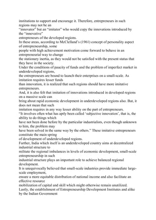 institutions to support and encourage it. Therefore, entrepreneurs in such
regions may not be an
“innovator” but an “imitator” who would copy the innovations introduced by
the “innovative”
entrepreneurs of the developed regions.
In these areas, according to McClelland’s (1961) concept of personality aspect
of entrepreneurship, some
people with high achievement motivation come forward to behave in an
entrepreneurial way to change
the stationary inertia, as they would not be satisfied with the present status that
they have in the society.
Under the conditions of paucity of funds and the problem of imperfect market in
underdeveloped regions,
the entrepreneurs are bound to launch their enterprises on a small-scale. As
imitation requires lesser funds
than innovation, it is realized that such regions should have more imitative
entrepreneurs.
And, it is also felt that imitation of innovations introduced in developed regions
on a massive scale can
bring about rapid economic development in underdeveloped regions also. But, it
does not mean that such
imitation requires in any way lesser ability on the part of entrepreneurs.
“It involves often what has aptly been called ‘subjective innovation’, that is, the
ability to do things which
have not been done before by the particular industrialists, even though unknown
to him, the problem may
have been solved in the same way by the others.” These imitative entrepreneurs
constitute the main spring
of development of underdeveloped regions.
Further, India which itself is an underdeveloped country aims at decentralized
industrial structure to
militate the regional imbalances in levels of economic development, small-scale
entrepreneurship in such
industrial structure plays an important role to achieve balanced regional
development.
It is unequivocally believed that small-scale industries provide immediate large-
scale employment,
ensure a more equitable distribution of national income and also facilitate an
effective resource
mobilization of capital and skill which might otherwise remain unutilized.
Lastly, the establishment of Entrepreneurship Development Institutes and alike
by the Indian Government
 