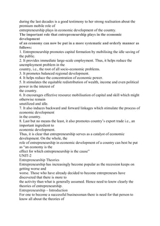 during the last decades is a good testimony to her strong realisation about the
premium mobile role of
entrepreneurship plays in economic development of the country.
The important role that entrepreneurship plays in the economic
development
of an economy can now be put in a more systematic and orderly manner as
follows:
1. Entrepreneurship promotes capital formation by mobilising the idle saving of
the public.
2. It provides immediate large-scale employment. Thus, it helps reduce the
unemployment problem in the
country, i.e., the root of all socio-economic problems.
3. It promotes balanced regional development.
4. It helps reduce the concentration of economic power.
5. It stimulates the equitable redistribution of wealth, income and even political
power in the interest of
the country.
6. It encourages effective resource mobilisation of capital and skill which might
otherwise remain
unutilized and idle.
7. It also induces backward and forward linkages which stimulate the process of
economic development
in the country.
8. Last but no means the least, it also promotes country’s export trade i.e., an
important ingredient to
economic development.
Thus, it is clear that entrepreneurship serves as a catalyst of economic
development. On the whole, the
role of entrepreneurship in economic development of a country can best be put
as “an economy is the
effect for which entrepreneurship is the cause”
UNIT-2
Entrepreneurship Theories
Entrepreneurship has increasingly become popular as the recession keeps on
getting worse and
worse. Those who have already decided to become entrepreneurs have
discovered that there is more to
the activity than what is generally assumed. Hence need to know clearly the
theories of entrepreneurship.
Entrepreneurship – Introduction
For one to become a successful businessman there is need for that person to
know all about the theories of
 
