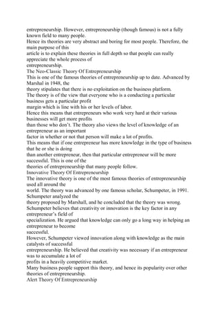 entrepreneurship. However, entrepreneurship (though famous) is not a fully
known field to many people.
Hence its theories are very abstract and boring for most people. Therefore, the
main purpose of this
article is to explain these theories in full depth so that people can really
appreciate the whole process of
entrepreneurship.
The Neo-Classic Theory Of Entrepreneurship
This is one of the famous theories of entrepreneurship up to date. Advanced by
Marshal in 1948, the
theory stipulates that there is no exploitation on the business platform.
The theory is of the view that everyone who is a conducting a particular
business gets a particular profit
margin which is line with his or her levels of labor.
Hence this means that entrepreneurs who work very hard at their various
businesses will get more profits
than those who don’t. The theory also views the level of knowledge of an
entrepreneur as an important
factor in whether or not that person will make a lot of profits.
This means that if one entrepreneur has more knowledge in the type of business
that he or she is doing
than another entrepreneur, then that particular entrepreneur will be more
successful. This is one of the
theories of entrepreneurship that many people follow.
Innovative Theory Of Entrepreneurship
The innovative theory is one of the most famous theories of entrepreneurship
used all around the
world. The theory was advanced by one famous scholar, Schumpeter, in 1991.
Schumpeter analyzed the
theory proposed by Marshall, and he concluded that the theory was wrong.
Schumpeter believes that creativity or innovation is the key factor in any
entrepreneur’s field of
specialization. He argued that knowledge can only go a long way in helping an
entrepreneur to become
successful.
However, Schumpeter viewed innovation along with knowledge as the main
catalysts of successful
entrepreneurship. He believed that creativity was necessary if an entrepreneur
was to accumulate a lot of
profits in a heavily competitive market.
Many business people support this theory, and hence its popularity over other
theories of entrepreneurship.
Alert Theory Of Entrepreneurship
 