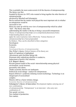 This is probably the most controversial of all the theories of entrepreneurship.
The theory was first
founded by Kirzner (in 1997) who wanted to bring together the other theories of
entrepreneurship
advanced by Marshall and Schumpeter.
But he realized that the market itself played the most important role in whether
an entrepreneur would be
successful or not.
Hence he came up with his own view of entrepreneurship which he called
‘alert’. The theory states that
understanding the market is the key to being a successful entrepreneur.
Theory of entrepreneurship helps us to comprehend phenomena better.
Understanding theory one can
apply the same in practice more effectively. Various theories of
entrepreneurship have been propounded
by thinkers. They can be classified in three categories:
Sociological.
Economic.
Cultural.
Sociological theories of entrepreneurship
Max Weber’s theory: Salient features of his theory are:
Spirit of Capitalism is highlighted.
Adventurous spirit facilitate taking risk.
Protestant ethic embodying rebellion is conducive.
Inducement of profit is the criterion.
E.E. Hagen’s theory
Reveals general model of the social- interrelationship among physical
environment, social structure,
personality and culture.
Thinks economic theories are inadequate.
Political & social change– catalyst for entrepreneurs.
Rejects follower’s syndrome imitating western technology. Technology is an
integral part of sociocultural
complex.
Historic shift as a factor initiates change.
Economic theories of entrepreneurship
Schumpeter’s theory of innovation: Development implies carrying one of
new combinations
of entrepreneurship. ‘Entrepreneur’ is an innovator– who carry new
combination of:
New goods/ services.
New method of production.
New market.
 