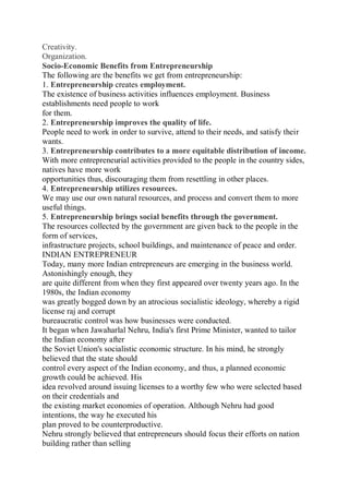 Creativity.
Organization.
Socio-Economic Benefits from Entrepreneurship
The following are the benefits we get from entrepreneurship:
1. Entrepreneurship creates employment.
The existence of business activities influences employment. Business
establishments need people to work
for them.
2. Entrepreneurship improves the quality of life.
People need to work in order to survive, attend to their needs, and satisfy their
wants.
3. Entrepreneurship contributes to a more equitable distribution of income.
With more entrepreneurial activities provided to the people in the country sides,
natives have more work
opportunities thus, discouraging them from resettling in other places.
4. Entrepreneurship utilizes resources.
We may use our own natural resources, and process and convert them to more
useful things.
5. Entrepreneurship brings social benefits through the government.
The resources collected by the government are given back to the people in the
form of services,
infrastructure projects, school buildings, and maintenance of peace and order.
INDIAN ENTREPRENEUR
Today, many more Indian entrepreneurs are emerging in the business world.
Astonishingly enough, they
are quite different from when they first appeared over twenty years ago. In the
1980s, the Indian economy
was greatly bogged down by an atrocious socialistic ideology, whereby a rigid
license raj and corrupt
bureaucratic control was how businesses were conducted.
It began when Jawaharlal Nehru, India's first Prime Minister, wanted to tailor
the Indian economy after
the Soviet Union's socialistic economic structure. In his mind, he strongly
believed that the state should
control every aspect of the Indian economy, and thus, a planned economic
growth could be achieved. His
idea revolved around issuing licenses to a worthy few who were selected based
on their credentials and
the existing market economies of operation. Although Nehru had good
intentions, the way he executed his
plan proved to be counterproductive.
Nehru strongly believed that entrepreneurs should focus their efforts on nation
building rather than selling
 