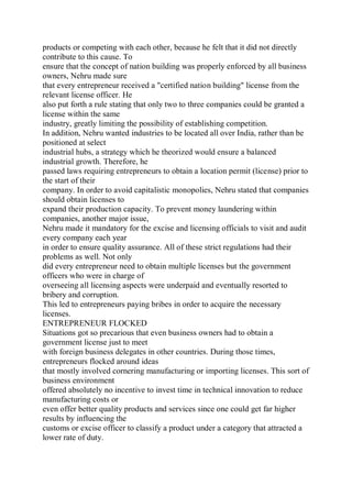 products or competing with each other, because he felt that it did not directly
contribute to this cause. To
ensure that the concept of nation building was properly enforced by all business
owners, Nehru made sure
that every entrepreneur received a "certified nation building" license from the
relevant license officer. He
also put forth a rule stating that only two to three companies could be granted a
license within the same
industry, greatly limiting the possibility of establishing competition.
In addition, Nehru wanted industries to be located all over India, rather than be
positioned at select
industrial hubs, a strategy which he theorized would ensure a balanced
industrial growth. Therefore, he
passed laws requiring entrepreneurs to obtain a location permit (license) prior to
the start of their
company. In order to avoid capitalistic monopolies, Nehru stated that companies
should obtain licenses to
expand their production capacity. To prevent money laundering within
companies, another major issue,
Nehru made it mandatory for the excise and licensing officials to visit and audit
every company each year
in order to ensure quality assurance. All of these strict regulations had their
problems as well. Not only
did every entrepreneur need to obtain multiple licenses but the government
officers who were in charge of
overseeing all licensing aspects were underpaid and eventually resorted to
bribery and corruption.
This led to entrepreneurs paying bribes in order to acquire the necessary
licenses.
ENTREPRENEUR FLOCKED
Situations got so precarious that even business owners had to obtain a
government license just to meet
with foreign business delegates in other countries. During those times,
entrepreneurs flocked around ideas
that mostly involved cornering manufacturing or importing licenses. This sort of
business environment
offered absolutely no incentive to invest time in technical innovation to reduce
manufacturing costs or
even offer better quality products and services since one could get far higher
results by influencing the
customs or excise officer to classify a product under a category that attracted a
lower rate of duty.
 