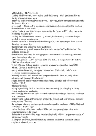 YOUNG ENTREPRENEUR
During this license raj, most highly qualified young Indian graduates had no
family connections nor were
interested in influencing excise officers. Therefore, many of them immigrated to
the United States to
avoid such red tape and to gain economic freedom. Realizing that the existing
economy was in dire crisis,
Indian business practices began changing for the better in 1991 after extensive
economic reforms. By
ridding the old socialistic license raj system, Indian entrepreneurs no longer
needed to worry about excise
officers in order to achieve their business goals. This encouraged them to start
focusing on expanding
their markets and acquiring more customers
Rapid economic growth has resulted since the removal of the license raj. For
instance, the Indian
economy has sustained an average growth rate of over 6% annually, with the
gross domestic product or
GDP being around 9.2 % between 2006 and 2007. In the past decade, India's
GDP has also arisen from 21
% to 33 %, and India's foreign exchange reserves have reached over $200
billion. Domestic markets have
also grown substantially to support innovation. Worldwide, India's vast
economic success is recognized
by many national and international corporations who have not only taken
advantage of its pool of highquality
scientific talent but have also established many research and development
facilities (R&D)
throughout India.
Today's promising market conditions have been very encouraging to many
young engineering graduates
who strongly believe that they have the technical knowledge and skills to attract
new customers.
These young Indian entrepreneurs are not the typical and conventional business
entrepreneur. They are
the children of many business professionals. As elite graduates of IITs, National
Institutes of Technology,
Indian Institute of Science, and the IIMs, this new young breed of worthy
entrepreneurs have targeted
their efforts on innovative ways to technologically address the genuine needs of
millions of people.
In the past few years, entrepreneurship in India has slowly taken off. Indian
engineers who migrated to
 