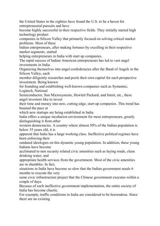 the United States in the eighties have found the U.S. to be a haven for
entrepreneurial pursuits and have
become highly successful in their respective fields. They initially started high
technology product
companies in Silicon Valley that primarily focused on solving critical market
problems. Most of these
Indian entrepreneurs, after making fortunes by excelling in their respective
market segments, started
helping entrepreneurs in India with start up companies.
The rapid success of Indian American entrepreneurs has led to vast angel
investments in India.
Organizing themselves into angel confederacies after the Band of Angels in the
Silicon Valley, each
member diligently researches and pools their own capital for each prospective
investment. Being known
for founding and establishing well-known companies such as Symantec,
Logitech, National
Semiconductor, Sun Microsystems, Hewlett Packard, and Intuit, etc., these
angel investors like to invest
their time and money into new, cutting edge, start-up companies. This trend has
boasted the pace at
which new startups are being established in India.
India offers a unique incubation environment for most entrepreneurs, greatly
distinguishing it from other
western democracies. A country where almost 50% of the Indian population is
below 35 years old, it is
apparent that India has a large working class. Ineffective political regimes have
been enforcing their
outdated ideologies on this dynamic young population. In addition, these young
Indians have become
acclimated to non security related civic amenities such as laying roads, clean
drinking water, and
appropriate health services from the government. Most of the civic amenities
are in shambles. In fact,
situations in India have become so slow that the Indian government needs 6
months to execute the very
same civic infrastructure project that the Chinese government executes within a
couple of days.
Because of such ineffective government implementation, the entire society of
India has become chaotic.
For example, traffic conditions in India are considered to be horrendous. Since
there are no existing
 
