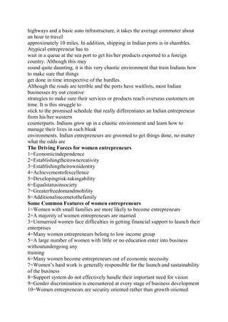 highways and a basic auto infrastructure, it takes the average commuter about
an hour to travel
approximately 10 miles. In addition, shipping in Indian ports is in shambles.
Atypical entrepreneur has to
wait in a queue at the sea port to get his/her products exported to a foreign
country. Although this may
sound quite daunting, it is this very chaotic environment that train Indians how
to make sure that things
get done in time irrespective of the hurdles.
Although the roads are terrible and the ports have waitlists, most Indian
businesses try out creative
strategies to make sure their services or products reach overseas customers on
time. It is this struggle to
stick to the promised schedule that really differentiates an Indian entrepreneur
from his/her western
counterparts. Indians grow up in a chaotic environment and learn how to
manage their lives in such bleak
environments. Indian entrepreneurs are groomed to get things done, no matter
what the odds are
The Driving Forces for women entrepreneurs
1=Economicindependence
2=Establishingtheirowncreativity
3=Establishingtheirownidentity
4=Achievementofexcellence
5=Developingrisk-takingability
6=Equalstatusinsociety
7=Greaterfreedomandmobility
8=Additionalincometothefamily
Some Common Features of women entrepreneurs
1=Women with small families are more likely to become entrepreneurs
2=A majority of women entrepreneurs are married
3=Unmarried women face difficulties in getting financial support to launch their
enterprises
4=Many women entrepreneurs belong to low income group
5=A large number of women with little or no education enter into business
withoutundergoing any
training
6=Many women become entrepreneurs out of economic necessity
7=Women’s hard work is generally responsible for the launch and sustainability
of the business
8=Support system do not effectively handle their important need for vision
9=Gender discrimination is encountered at every stage of business development
10=Women entrepreneurs are security oriented rather than growth oriented
 
