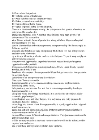 9=Determined but patient
10=Exhibits sense of leadership
11=Also exhibits sense of competitiveness
12=Takes personals responsibility
13=Oriented towards the future.
14=Tends to persist in the face to adversity
Convert a situation into opportunity. An entrepreneur is a person who starts an
enterprise. He searches for
change and responds to it. A number of definitions have been given of an
entrepreneur-The economists
view him as a fourth factor of production along with land labour and capital.
The sociologists feel that
certain communities and cultures promote entrepreneurship like for example in
India we say that
Gujaratis and Sindhis are very enterprising. Still others feel that entrepreneurs
are innovators who come
up with new ideas for products, markets or techniques. To put it very simply an
entrepreneur is someone
who perceives opportunity, organizes resources needed for exploiting that
opportunity and exploits it.
Computers, mobile phones, washing machines, ATMs, Credit Cards, Courier
Service, and Ready to eat
Foods are all examples of entrepreneurial ideas that got converted into products
or services. Some
definitions of an entrepreneur are listed below:
Concept of Entrepreneurship
Entrepreneurship involves decision making, innovation, implementation,
forecasting of the future,
independency, and success first and this is how enterprenuership developed
Entrepreneurship is a
discipline with a knowledge base theory. It is an outcome of complex socio-
economic, psychological,
technological, legal and other factors. It is a dynamic and risky process. It
involves a fusion of capital,
technology and human talent. Entrepreneurship is equally applicable to big and
small businesses, to
economic and non-economic activities. Different entrepreneurs might have
some common traits but all of
them will have some different and unique features. If we just concentrate on the
entrepreneurs then there
will be as many models as there are ventures and we will not be able to predict
or plan, how and where,
and when these entrepreneurs will start their ventures.
 