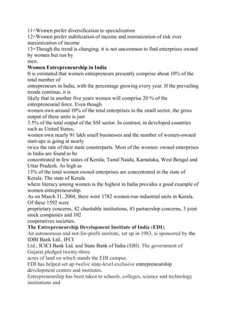 11=Women prefer diversification to specialization
12=Women prefer stabilization of income and minimization of risk over
maximization of income
13=Though the trend is changing, it is not uncommon to find enterprises owned
by women but run by
men.
Women Entrepreneurship in India
It is estimated that women entrepreneurs presently comprise about 10% of the
total number of
entrepreneurs in India, with the percentage growing every year. If the prevailing
trends continue, it is
likely that in another five years women will comprise 20 % of the
entrepreneurial force. Even though
women own around 10% of the total enterprises in the small sector, the gross
output of these units is just
3.5% of the total output of the SSI sector. In contrast, in developed countries
such as United States,
women own nearly 91 lakh small businesses and the number of women-owned
start-ups is going at nearly
twice the rate of their male counterparts. Most of the women- owned enterprises
in India are found to be
concentrated in few states of Kerala, Tamil Naidu, Karnataka, West Bengal and
Uttar Pradesh. As high as
13% of the total women owned enterprises are concentrated in the state of
Kerala. The state of Kerala
where literacy among women is the highest in India provides a good example of
women entrepreneurship.
As on March 31, 2004, there were 1782 women-run industrial units in Kerala.
Of these 1592 were
proprietary concerns, 42 charitable institutions, 43 partnership concerns, 3 joint
stock companies and 102
cooperatives societies.
The Entrepreneurship Development Institute of India (EDI),
An autonomous and not-for-profit institute, set up in 1983, is sponsored by the
IDBI Bank Ltd., IFCI
Ltd., ICICI Bank Ltd. and State Bank of India (SBI). The government of
Gujarat pledged twenty-three
acres of land on which stands the EDI campus.
EDI has helped set up twelve state-level exclusive entrepreneurship
development centres and institutes.
Entrepreneurship has been taken to schools, colleges, science and technology
institutions and
 