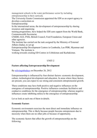 management schools in the water performance sector by including
entrepreneurship in their curricula.
The University Grants Commission appointed the EDI as an expert agency to
develop a curriculum on
Entrepreneurship.
In the international arena, the development of entrepreneurship by sharing
resources and organising
training programmes, have helped the EDI earn support from the World Bank,
Commonwealth Secretariat,
UNIDO, ILO, FNSt, British Council, Ford Foundation, European Union and
other agencies.
The institute has carried out the task assigned by the Ministry of External
Affairs (India), to set up
Entrepreneurship Development Centres in Cambodia, Lao PDR, Myanmar and
Vietnam. The institute is
working towards creating ED Centres in Uzbekistan and Kazhakistan.
UNIT-2
Factors affecting Entrepreneurship Development
By relivingmbadays on December 26, 2012
Entrepreneurship is influenced by four distinct factors: economic development,
culture, technological development and education. In areas where these factors
are present, you can expect to see strong and consistent entrepreneurial growth.
These conditions may have both positive and negative influences on the
emergence of entrepreneurship. Positive influences constitute facilitative and
conducive conditions for the emergence of entrepreneurship, whereas negative
influences create inhibiting milieu to the emergence of entrepreneurship.
Let us look at each one of them in details.
Economic Factors
Economic environment exercises the most direct and immediate influence on
entrepreneurship. This is likely because people become entrepreneurs due to
necessity when there are no other jobs or because of opportunity.
The economic factors that affect the growth of entrepreneurship are the
following:
 